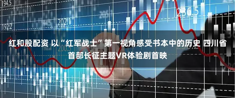 红和股配资 以“红军战士”第一视角感受书本中的历史 四川省首部长征主题VR体验剧首映