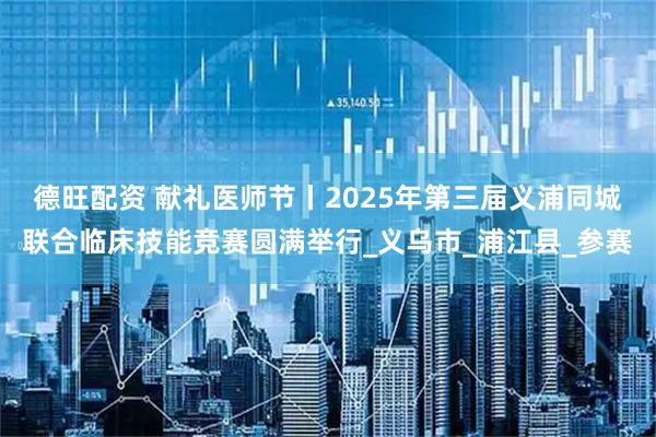 德旺配资 献礼医师节丨2025年第三届义浦同城联合临床技能竞赛圆满举行_义乌市_浦江县_参赛