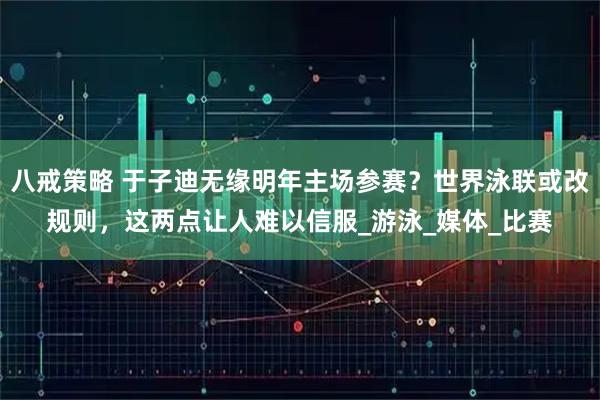 八戒策略 于子迪无缘明年主场参赛？世界泳联或改规则，这两点让人难以信服_游泳_媒体_比赛