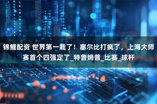 锦鲤配资 世界第一栽了！塞尔比打疯了，上海大师赛首个四强定了_特鲁姆普_比赛_球杆