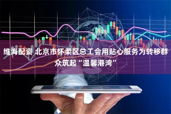 维海配资 北京市怀柔区总工会用贴心服务为转移群众筑起“温馨港湾”