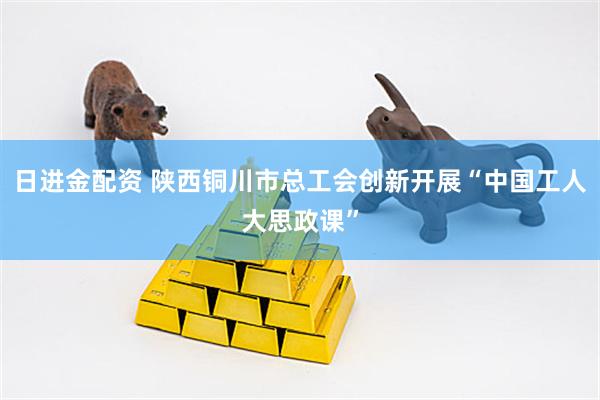 日进金配资 陕西铜川市总工会创新开展“中国工人大思政课”