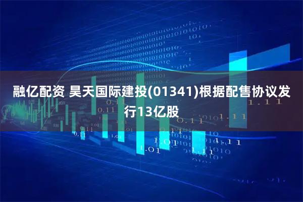 融亿配资 昊天国际建投(01341)根据配售协议发行13亿股