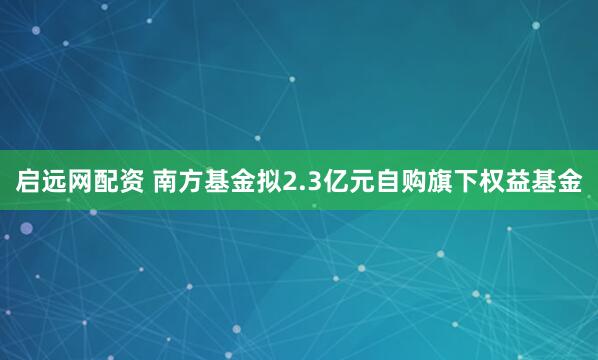 启远网配资 南方基金拟2.3亿元自购旗下权益基金