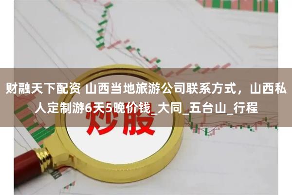 财融天下配资 山西当地旅游公司联系方式，山西私人定制游6天5晚价钱_大同_五台山_行程