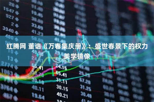 红腾网 董诰《万春集庆册》：盛世春景下的权力美学镜像