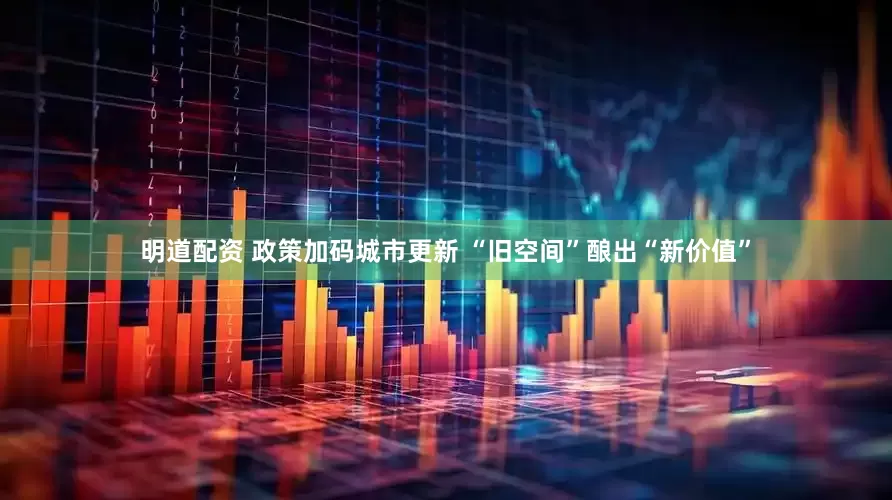 明道配资 政策加码城市更新 “旧空间”酿出“新价值”