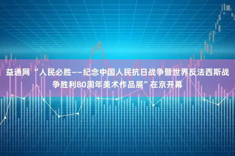 益通网 “人民必胜——纪念中国人民抗日战争暨世界反法西斯战争胜利80周年美术作品展”在京开幕
