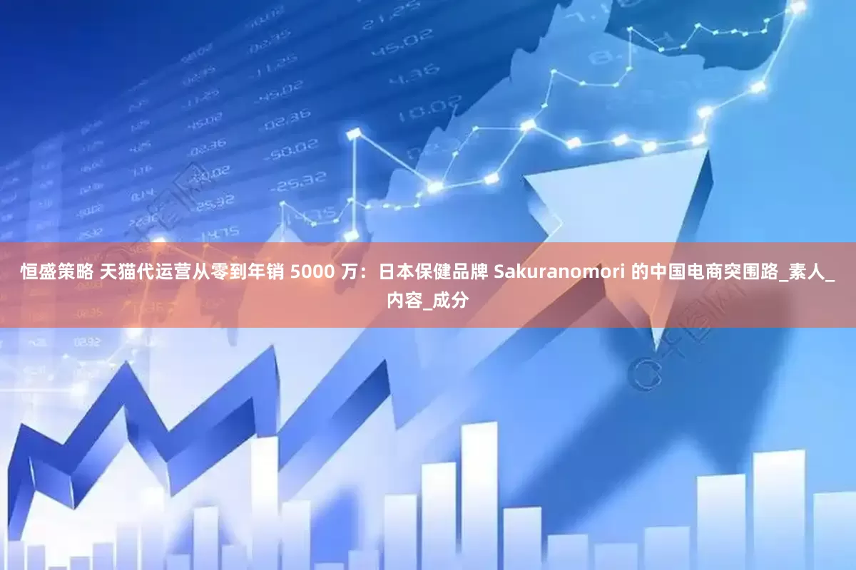 恒盛策略 天猫代运营从零到年销 5000 万：日本保健品牌 Sakuranomori 的中国电商突围路_素人_内容_成分