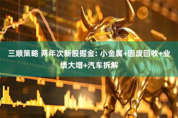 三顺策略 两年次新股掘金: 小金属+固废回收+业绩大增+汽车拆解