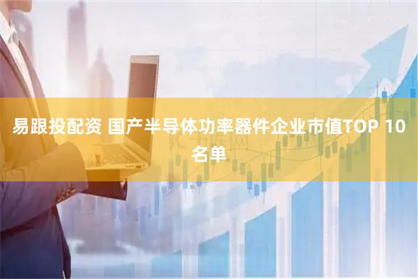 易跟投配资 国产半导体功率器件企业市值TOP 10名单