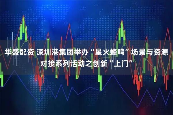 华盛配资 深圳港集团举办“星火蜂鸣”场景与资源对接系列活动之创新“上门”