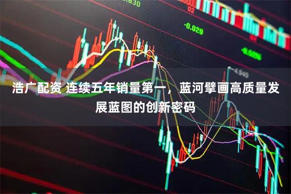 浩广配资 连续五年销量第一，蓝河擘画高质量发展蓝图的创新密码