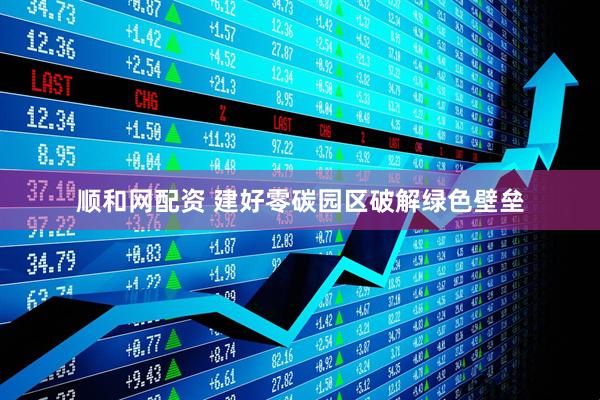 顺和网配资 建好零碳园区破解绿色壁垒