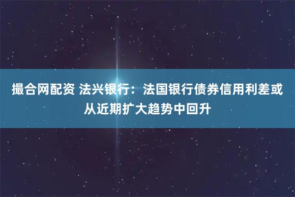 撮合网配资 法兴银行：法国银行债券信用利差或从近期扩大趋势中回升