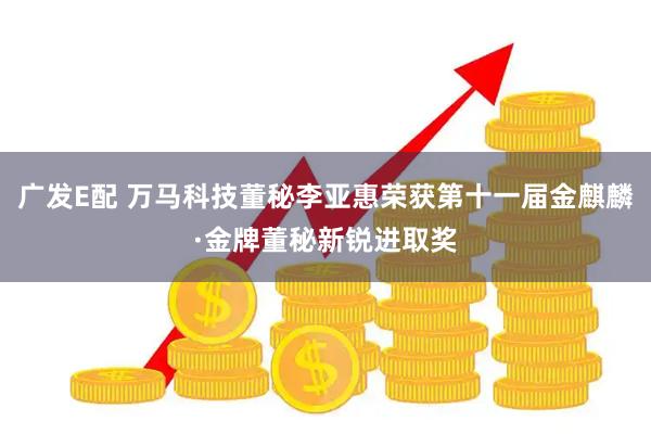 广发E配 万马科技董秘李亚惠荣获第十一届金麒麟·金牌董秘新锐进取奖
