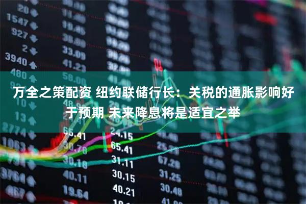 万全之策配资 纽约联储行长：关税的通胀影响好于预期 未来降息将是适宜之举