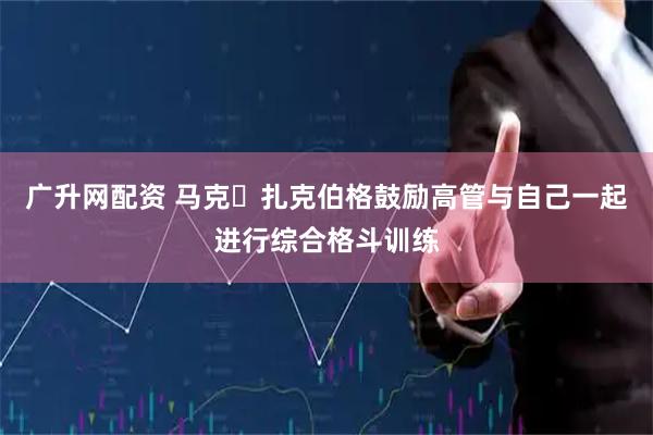 广升网配资 马克・扎克伯格鼓励高管与自己一起进行综合格斗训练