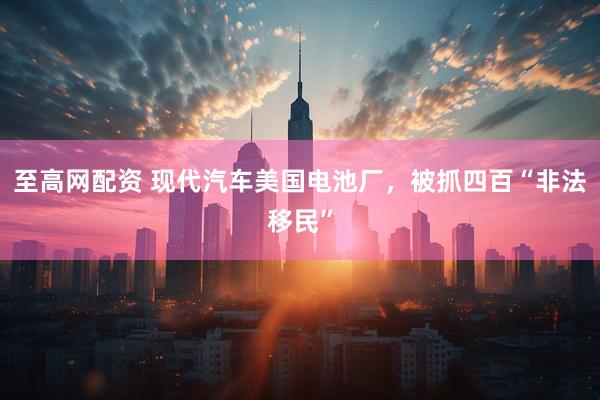 至高网配资 现代汽车美国电池厂，被抓四百“非法移民”