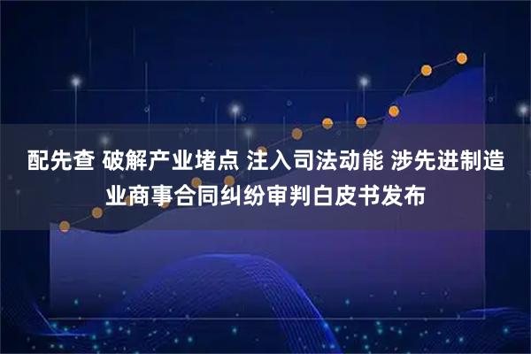 配先查 破解产业堵点 注入司法动能 涉先进制造业商事合同纠纷审判白皮书发布