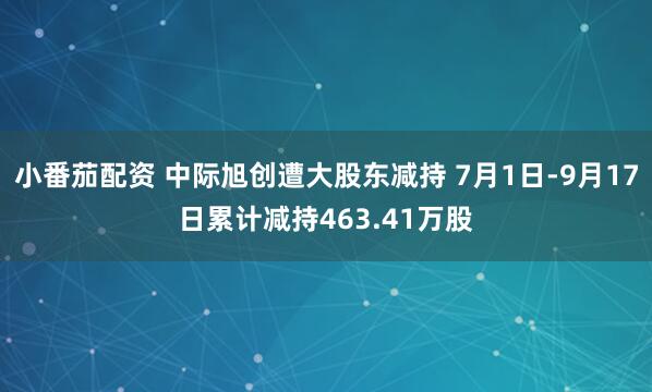 小番茄配资 中际旭创遭大股东减持 7月1日-9月17日累计减持463.41万股