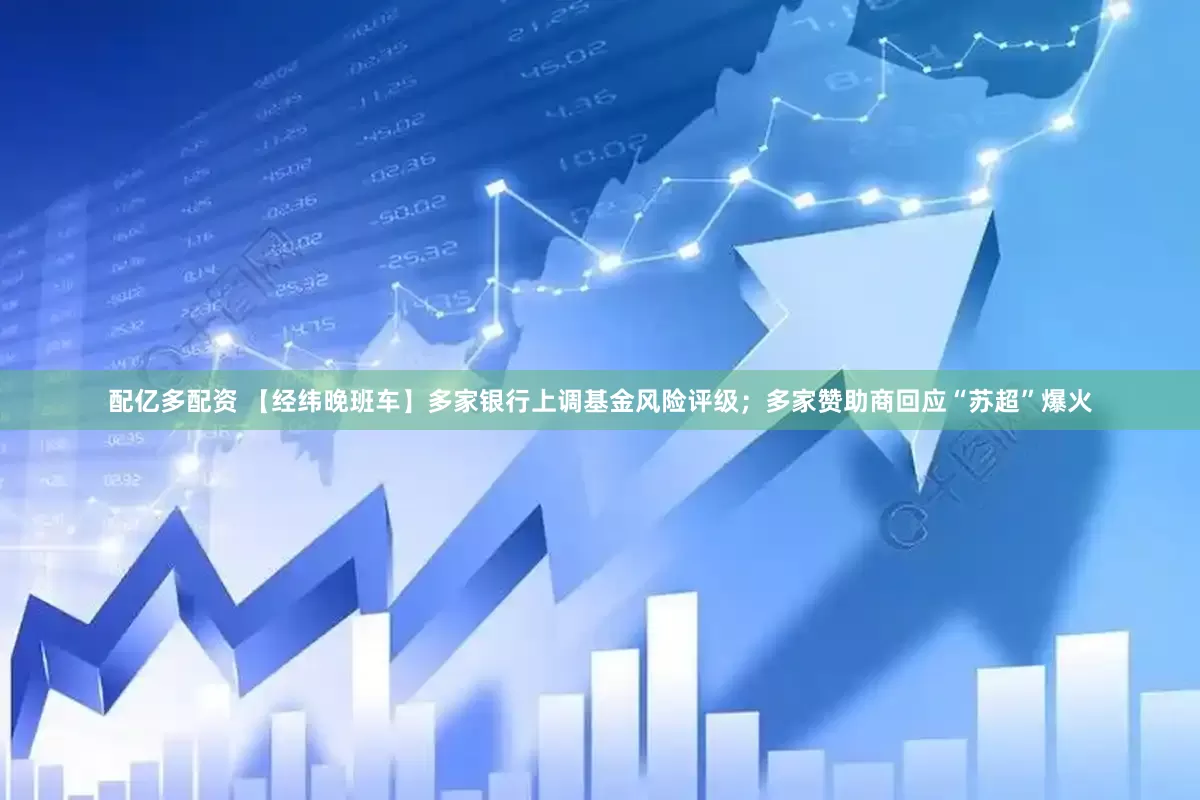 配亿多配资 【经纬晚班车】多家银行上调基金风险评级；多家赞助商回应“苏超”爆火