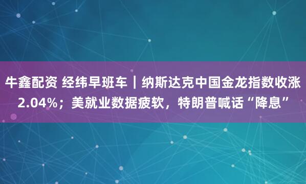牛鑫配资 经纬早班车｜纳斯达克中国金龙指数收涨2.04%；美就业数据疲软，特朗普喊话“降息”