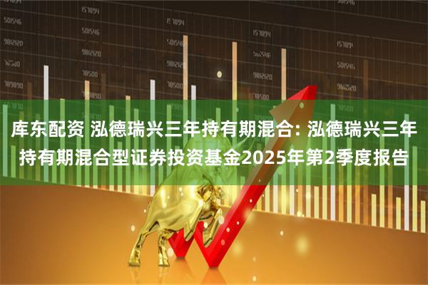 库东配资 泓德瑞兴三年持有期混合: 泓德瑞兴三年持有期混合型证券投资基金2025年第2季度报告