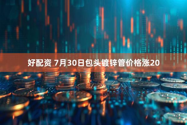 好配资 7月30日包头镀锌管价格涨20