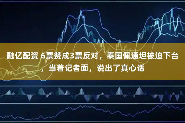 融亿配资 6票赞成3票反对，泰国佩通坦被迫下台，当着记者面，说出了真心话