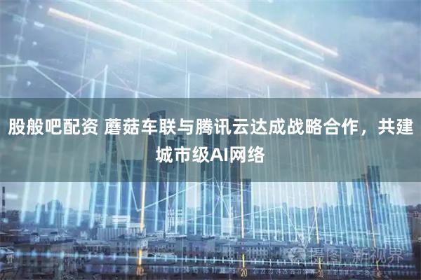 股般吧配资 蘑菇车联与腾讯云达成战略合作，共建城市级AI网络