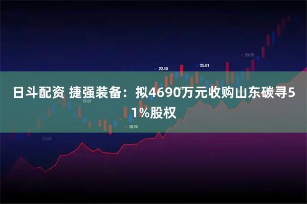 日斗配资 捷强装备：拟4690万元收购山东碳寻51%股权