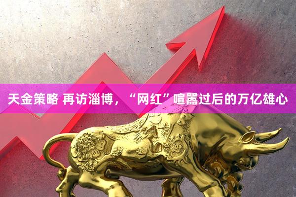 天金策略 再访淄博，“网红”喧嚣过后的万亿雄心