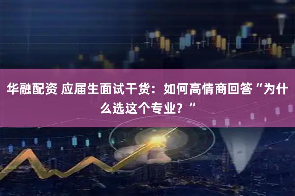 华融配资 应届生面试干货：如何高情商回答“为什么选这个专业？”
