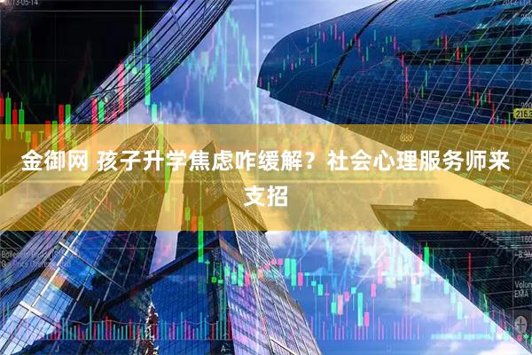 金御网 孩子升学焦虑咋缓解？社会心理服务师来支招