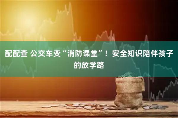配配查 公交车变“消防课堂”！安全知识陪伴孩子的放学路