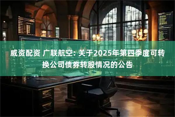 威资配资 广联航空: 关于2025年第四季度可转换公司债券转股情况的公告