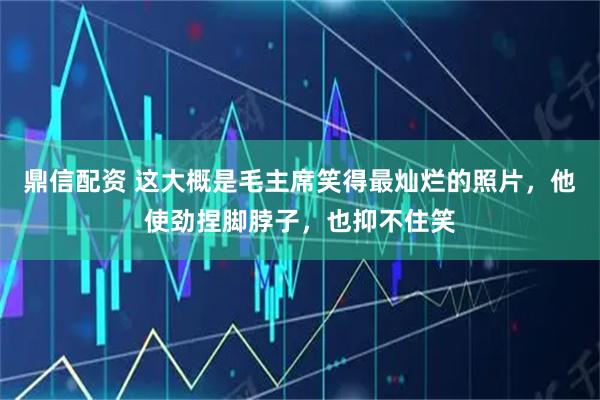 鼎信配资 这大概是毛主席笑得最灿烂的照片，他使劲捏脚脖子，也抑不住笑