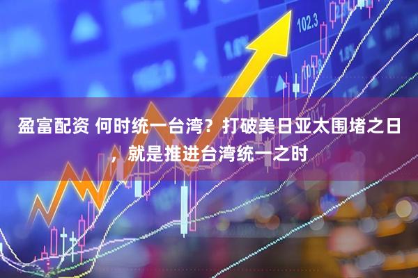 盈富配资 何时统一台湾？打破美日亚太围堵之日，就是推进台湾统一之时