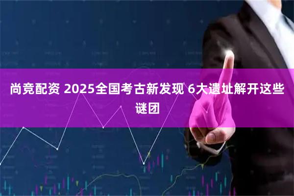 尚竞配资 2025全国考古新发现 6大遗址解开这些谜团