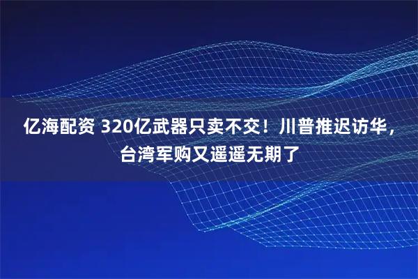 亿海配资 320亿武器只卖不交！川普推迟访华，台湾军购又遥遥无期了