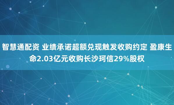 智慧通配资 业绩承诺超额兑现触发收购约定 盈康生命2.03亿元收购长沙珂信29%股权