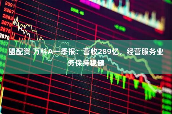 盟配资 万科A一季报：营收289亿，经营服务业务保持稳健